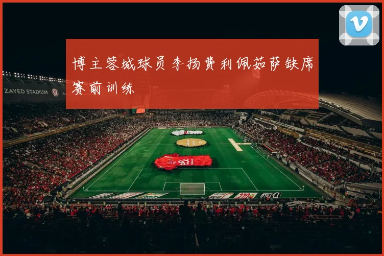博主蓉城球员李扬费利佩茹萨缺席赛前训练